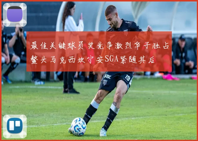 最佳关键球员奖竞争激烈华子独占鳌头马克西坎宁安SGA紧随其后