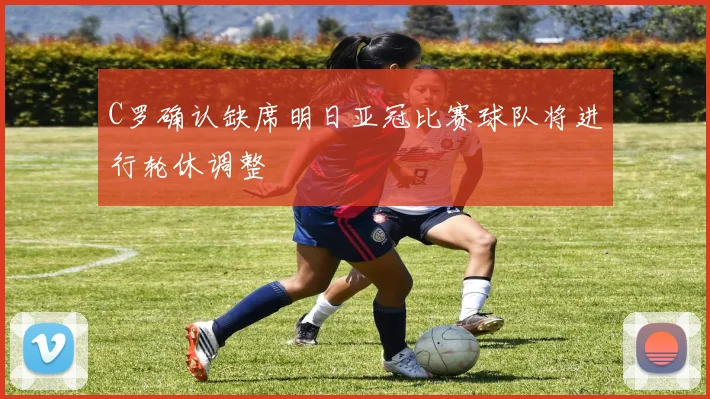 C罗确认缺席明日亚冠比赛球队将进行轮休调整