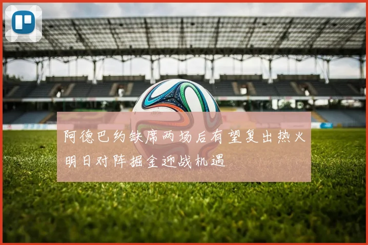 阿德巴约缺席两场后有望复出热火明日对阵掘金迎战机遇