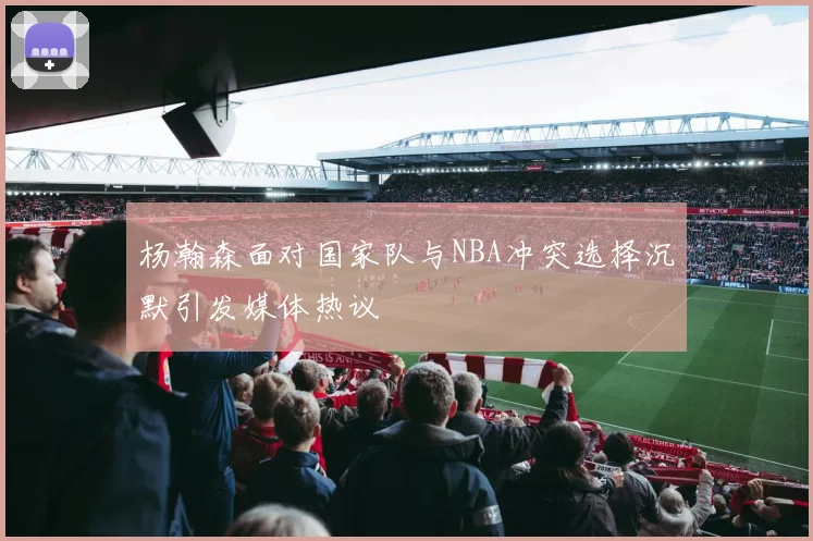 杨瀚森面对国家队与NBA冲突选择沉默引发媒体热议