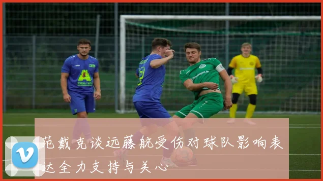 范戴克谈远藤航受伤对球队影响表达全力支持与关心