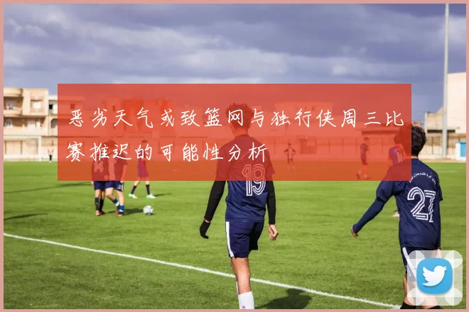 恶劣天气或致篮网与独行侠周三比赛推迟的可能性分析