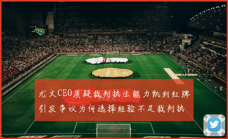 尤文CEO质疑裁判执法能力凯利红牌引发争议为何选择经验不足裁判执法欧冠比赛