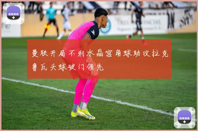 曼联开局不利水晶宫角球助攻拉克鲁瓦头球破门领先