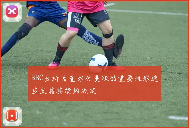 BBC分析马奎尔对曼联的重要性球迷应支持其续约决定