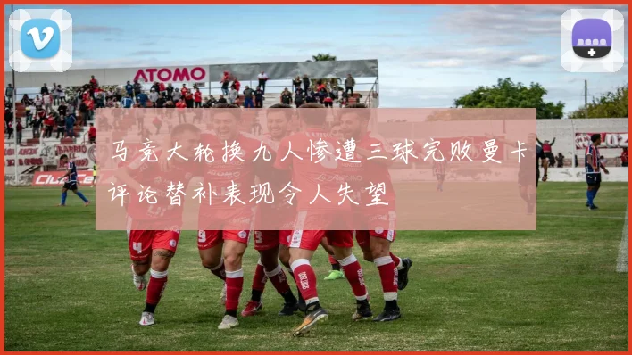 马竞大轮换九人惨遭三球完败曼卡评论替补表现令人失望