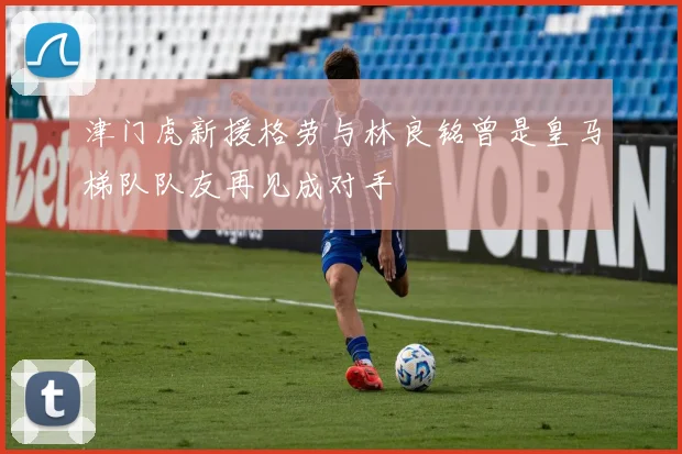 津门虎新援格劳与林良铭曾是皇马梯队队友再见成对手