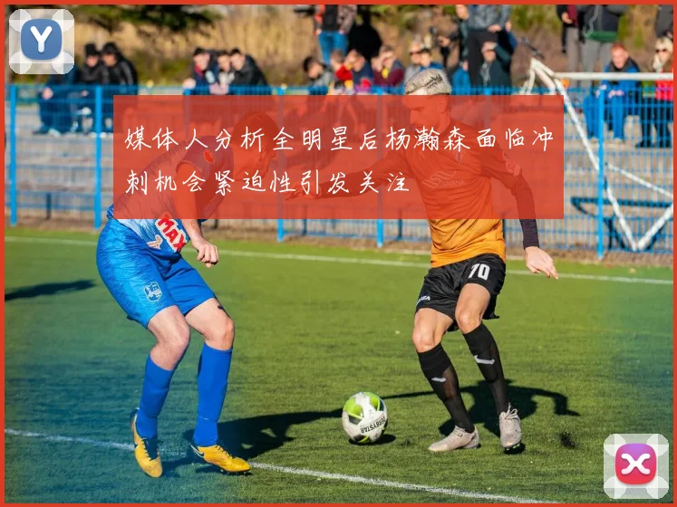 媒体人分析全明星后杨瀚森面临冲刺机会紧迫性引发关注