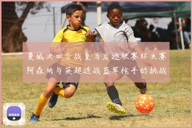 曼城次回合战皇马后迎联赛杯决赛阿森纳与英超连战蓝军枪手的挑战