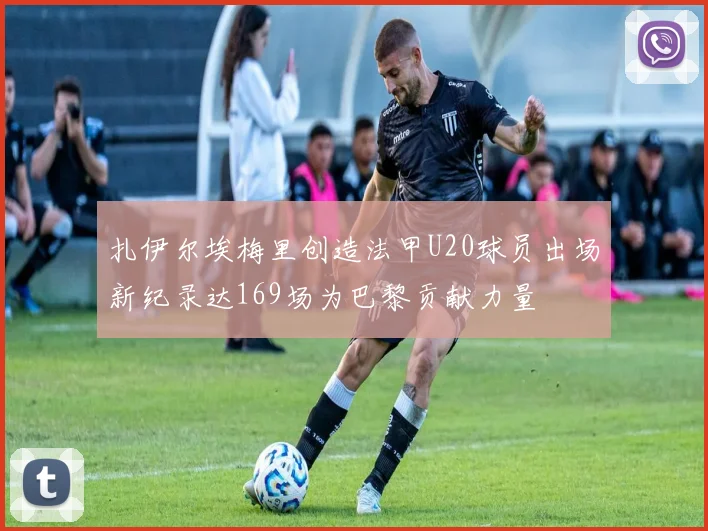 扎伊尔埃梅里创造法甲U20球员出场新纪录达169场为巴黎贡献力量