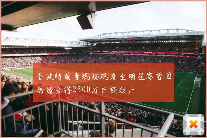 香波特前妻现场观看全明星赛曾因离婚分得2500万巨额财产
