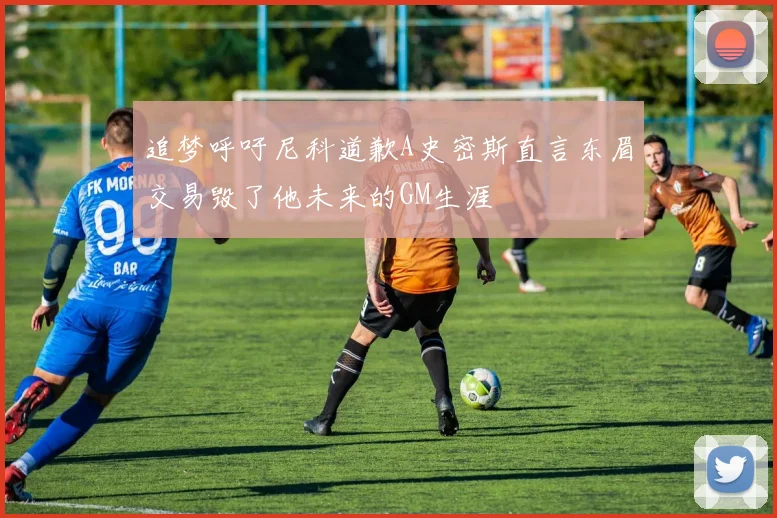 追梦呼吁尼科道歉A史密斯直言东眉交易毁了他未来的GM生涯