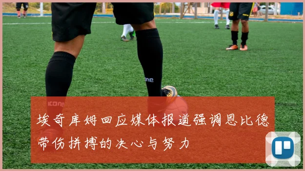 埃奇库姆回应媒体报道强调恩比德带伤拼搏的决心与努力