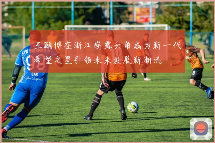 王鹏博在浙江崭露头角成为新一代希望之星引领未来发展新潮流