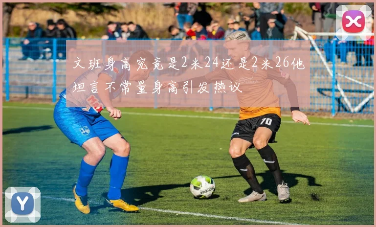 文班身高究竟是2米24还是2米26他坦言不常量身高引发热议