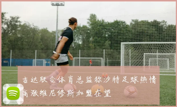 吉达联合体育总监称沙特足球热情高涨维尼修斯加盟在望