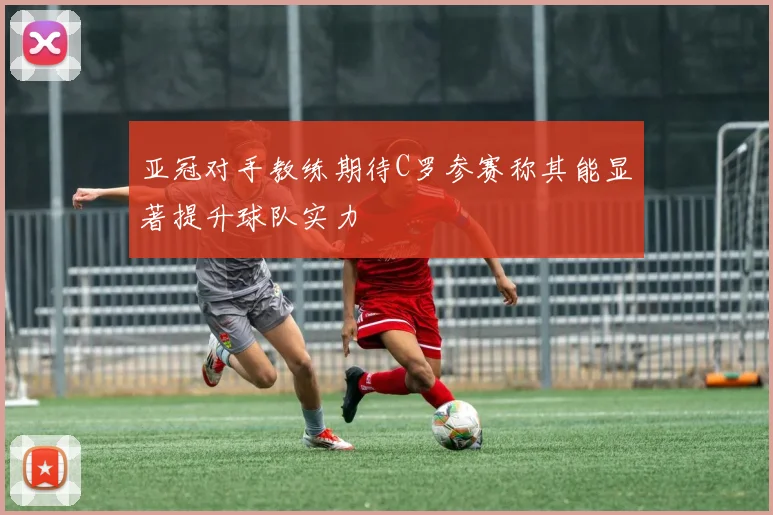 亚冠对手教练期待C罗参赛称其能显著提升球队实力