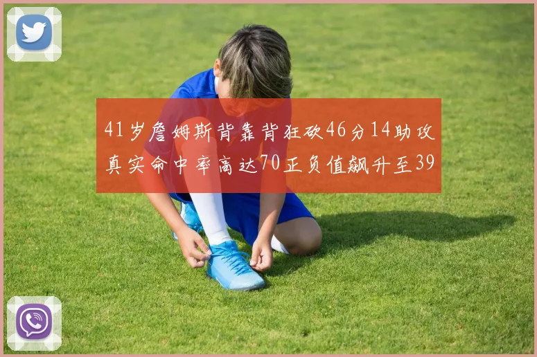 41岁詹姆斯背靠背狂砍46分14助攻真实命中率高达70正负值飙升至39