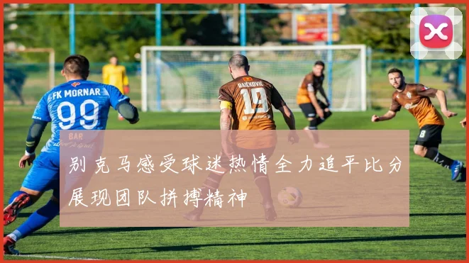 别克马感受球迷热情全力追平比分展现团队拼搏精神