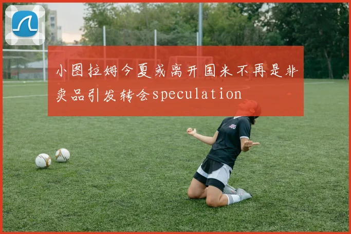 小图拉姆今夏或离开国米不再是非卖品引发转会speculation