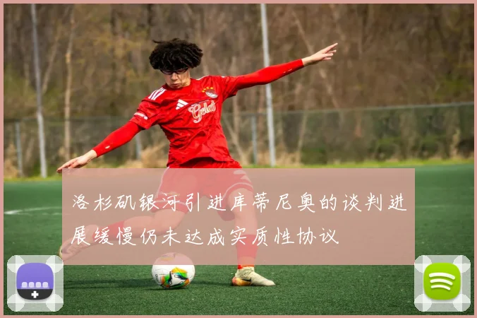 洛杉矶银河引进库蒂尼奥的谈判进展缓慢仍未达成实质性协议